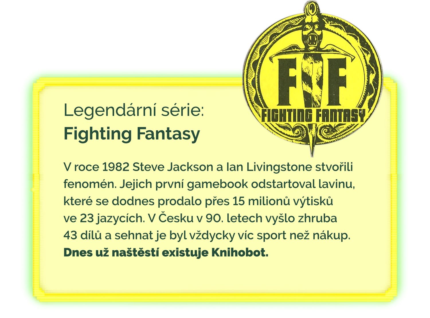 V roce 1982 Steve Jackson a Ian Livingstone stvořili fenomén. Jejich první gamebook odstartoval lavinu, které se dodnes prodalo přes 15 milionů výtisků
ve 23 jazycích. V Česku v 90. letech vyšlo zhruba
43 dílů a sehnat je byl vždycky víc sport než nákup.
