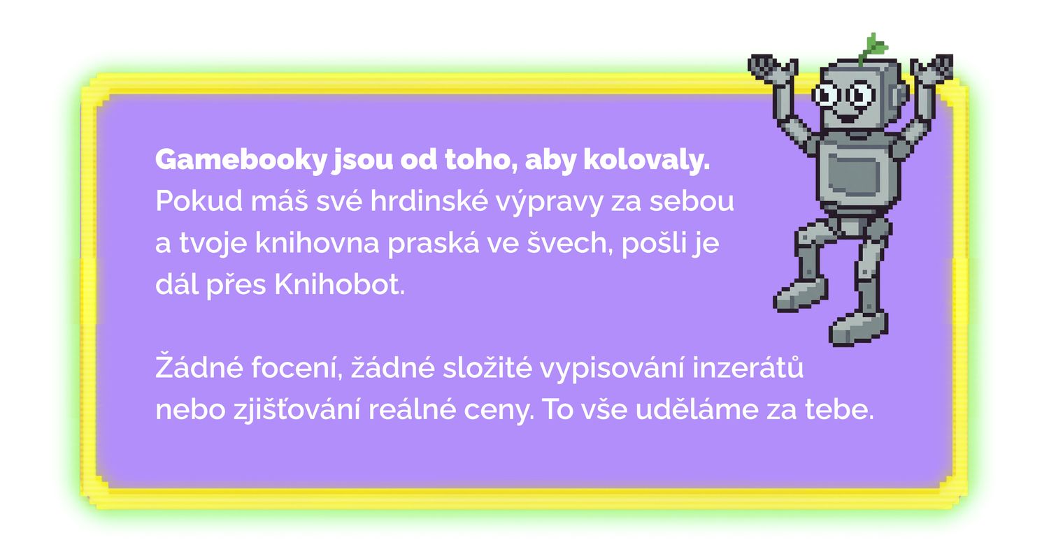 Gamebooky jsou od toho, aby kolovaly. Pokud máš své hrdinské výpravy za sebou a tvoje knihovna praská ve švech, pošli je dál přes Knihobot. Žádné focení, žádné složité vypisování inzerátů ani zjišťování reálné ceny. To vše uděláme za tebe.
